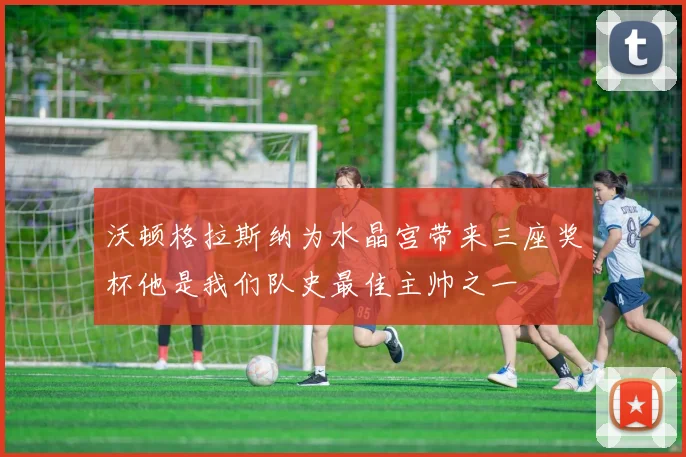 沃顿格拉斯纳为水晶宫带来三座奖杯他是我们队史最佳主帅之一